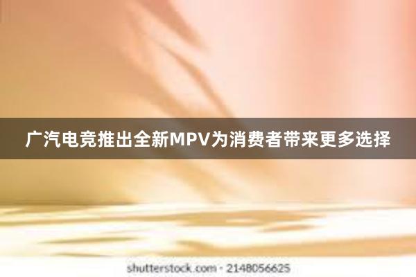 广汽电竞推出全新MPV为消费者带来更多选择
